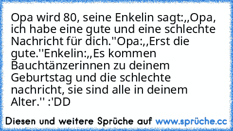 Opa wird 80,
 seine Enkelin sagt:,,Opa, ich habe eine gute und eine schlechte Nachricht für dich.''
Opa:,,Erst die gute.''
Enkelin:,,Es kommen Bauchtänzerinnen zu deinem Geburtstag und die schlechte nachricht, sie sind alle in deinem Alter.'' :'DD