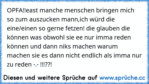 OPFA!!
east manche menschen bringen mich so zum auszucken mann,ich würd die eine/einen so gerne fetzen! die glauben die können was obwohl sie ee nur imma reden können und dann niks machen warum machen sie es dann nicht endlich als imma nur zu reden -.- !!!??!