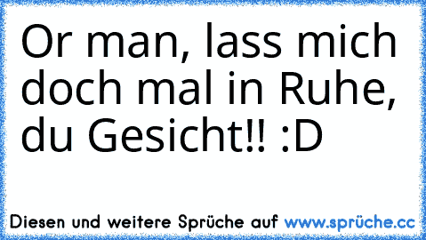 Or man, lass mich doch mal in Ruhe, du Gesicht!! :D