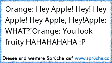 Orange: Hey Apple! Hey! Hey Apple! Hey Apple, Hey!
Apple: WHAT?!
Orange: You look fruity HAHAHAHAHA :P