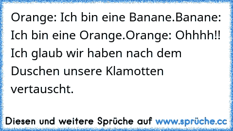 Orange: Ich bin eine Banane.
Banane: Ich bin eine Orange.
Orange: Ohhhh!! Ich glaub wir haben nach dem Duschen unsere Klamotten vertauscht.