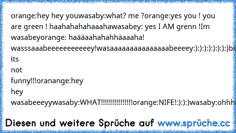 orange:hey hey you
wasaby:what? me ?
orange:yes you ! you are green ! haahahahahaaaha
wasabey: yes I AM grenn !Im wasabey
orange: haääaahahahhäaaaha! wasssaaabeeeeeeeeeeey!wasaaaaaaaaaaaaaaabeeeey:):):):):):):):)
birn:wasaaaaaaaabey!
appel:wasaaaabeeey:):)
marshmallow:wasabeeey!
wasaby:HEY!HEY! its not funny!!!
oranange:hey hey wasabeeeyy
wasaby:WHAT!!!!!!!!!!!!!!!!
orange:NIFE!:):):)
wasaby:oh...