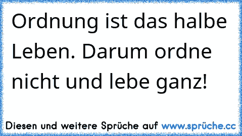 Ordnung ist das halbe Leben. Darum ordne nicht und lebe ganz!