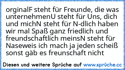 orginal
F steht für Freunde, die was unternehmen
U steht für Uns, dich und mich
N steht für N-dlich haben wir mal Spaß ganz friedlich und freundschaftlich ♥
meins
N steht für Naseweis ich mach ja jeden scheiß sonst gäb es freunschaft nicht ♥