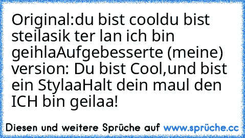 Original:
du bist cool
du bist steila
sik ter lan ich bin geihla
Aufgebesserte (meine) version: 
Du bist Cool,
und bist ein Stylaa
Halt dein maul den ICH bin geilaa!