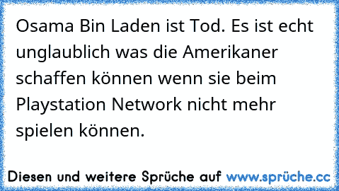 Osama Bin Laden ist Tod. Es ist echt unglaublich was die Amerikaner schaffen können wenn sie beim Playstation Network nicht mehr spielen können.