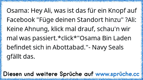 Osama: Hey Ali, was ist das für ein Knopf auf Facebook "Füge deinen Standort hinzu" ?
Ali: Keine Ahnung, klick mal drauf, schau'n wir mal was passiert.
*click*
"Osama Bin Laden befindet sich in Abottabad."
- Navy Seals gfällt das.