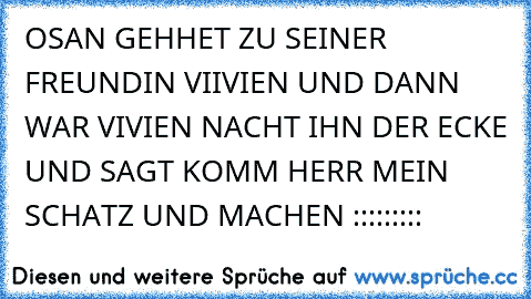 OSAN GEHHET ZU SEINER FREUNDIN VIIVIEN UND DANN WAR VIVIEN NACHT IHN DER ECKE UND SAGT KOMM HERR MEIN SCHATZ UND MACHEN :::::::::