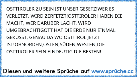 OSTTIROLER ZU SEIN IST UNSER GESETZ!
WER ES VERLETZT, WIRD ZERFETZT!
OSTTIROLER HABEN DIE MACHT, WER DARÜBER LACHT, WIRD UMGEBRACHT!
GOTT HAT DIE ERDE NUR EINMAL GEKÜSST, GENAU DA WO OSTTIROL JETZT IST!
OB
NORDEN,
OSTEN,
SÜDEN,
WESTEN,
DIE OSTTIROLER SEIN EINDEUTIG DIE BESTEN!