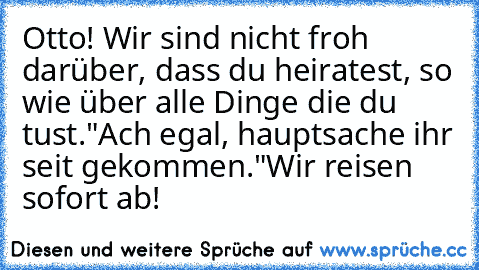 Otto! Wir sind nicht froh darüber, dass du heiratest, so wie über alle Dinge die du tust.
"Ach egal, hauptsache ihr seit gekommen."
Wir reisen sofort ab!