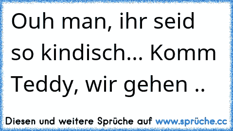 Ouh man, ihr seid so kindisch... Komm Teddy, wir gehen ..