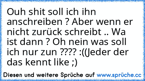 Ouh shit soll ich ihn anschreiben ? Aber wenn er nicht zurück schreibt .. Wa ist dann ? Oh nein was soll ich nur zun ???? :((
Jeder der das kennt like ;) ♥