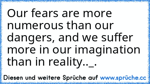 Our fears are more numerous than our dangers, and we suffer more in our imagination than in reality.._.