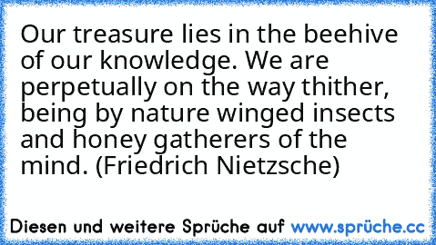 Our treasure lies in the beehive of our knowledge. We are perpetually on the way thither, being by nature winged insects and honey gatherers of the mind. (Friedrich Nietzsche)