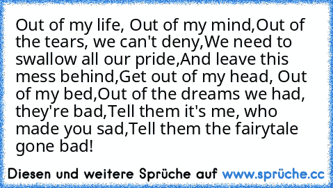 Out of my life, Out of my mind,
Out of the tears, we can't deny,
We need to swallow all our pride,
And leave this mess behind,
Get out of my head, Out of my bed,
Out of the dreams we had, they're bad,
Tell them it's me, who made you sad,
Tell them the fairytale gone bad!