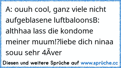 A: ouuh cool, ganz viele nicht aufgeblasene luftbaloons
B: althhaa lass die kondome meiner muum!?
liebe dich ninaa souu sehr 4éver