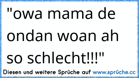 "owa mama de ondan woan ah so schlecht!!!"