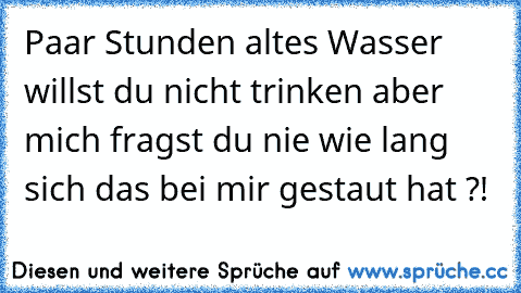 Paar Stunden altes Wasser willst du nicht trinken aber mich fragst du nie wie lang sich das bei mir gestaut hat ?!