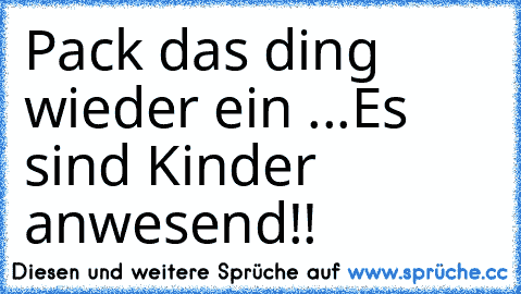 Pack das ding wieder ein ...
Es sind Kinder anwesend!!