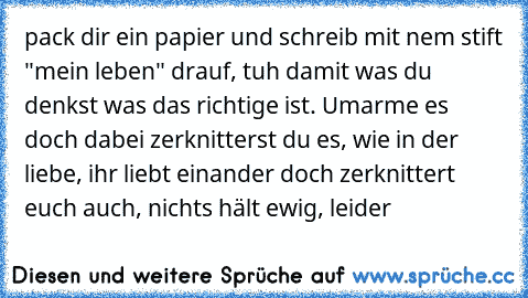 pack dir ein papier und schreib mit nem stift "mein leben" drauf, tuh damit was du denkst was das richtige ist. Umarme es doch dabei zerknitterst du es, wie in der liebe, ihr liebt einander doch zerknittert euch auch, nichts hält ewig, leider