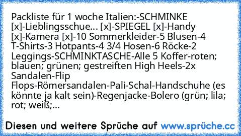 Packliste für 1 woche Italien:
-SCHMINKE [x]
-Lieblingsschue... [x]
-SPIEGEL [x]
-Handy [x]
-Kamera [x]
-10 Sommerkleider
-5 Blusen
-4 T-Shirts
-3 Hotpants
-4 3/4 Hosen
-6 Röcke
-2 Leggings
-SCHMINKTASCHE
-Alle 5 Koffer
-roten; blauen; grünen; gestreiften High Heels
-2x Sandalen
-Flip Flops
-Römersandalen
-Pali
-Schal
-Handschuhe (es könnte ja kalt sein)
-Regenjacke
-Bolero (grün; lila; rot; weiß;...