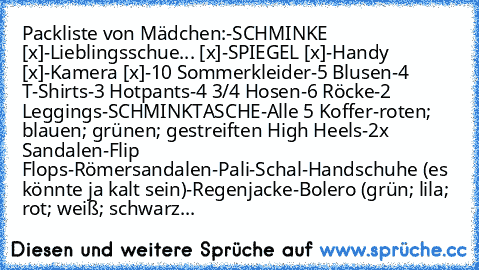 Packliste von Mädchen:
-SCHMINKE [x]
-Lieblingsschue... [x]
-SPIEGEL [x]
-Handy [x]
-Kamera [x]
-10 Sommerkleider
-5 Blusen
-4 T-Shirts
-3 Hotpants
-4 3/4 Hosen
-6 Röcke
-2 Leggings
-SCHMINKTASCHE
-Alle 5 Koffer
-roten; blauen; grünen; gestreiften High Heels
-2x Sandalen
-Flip Flops
-Römersandalen
-Pali
-Schal
-Handschuhe (es könnte ja kalt sein)
-Regenjacke
-Bolero (grün; lila; rot; weiß; schw...