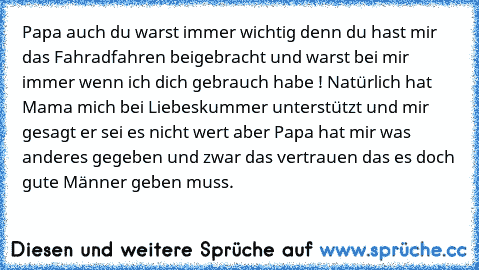 Papa auch du warst immer wichtig denn du hast mir das Fahradfahren beigebracht und warst bei mir immer wenn ich dich gebrauch habe ! Natürlich hat Mama mich bei Liebeskummer unterstützt und mir gesagt er sei es nicht wert aber Papa hat mir was anderes gegeben und zwar das vertrauen das es doch gute Männer geben muss.
♥