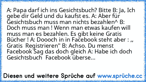 A: Papa darf ich ins Gesichtsbuch? Bitte
 B: Ja, Ich gebe dir Geld und du kaufst es.
 A: Aber für Gesichtsbuch muss man nichts bezahlen^
 B: Doch muss man ! Wenn man etwas kaufen will muss man es bezahlen. Es gibt keine Gratis Bücher !
 A: Doooch in in Facebook steht aber : ,, Gratis  Registrieren''
 B: Achso. Du menst Facebook Sag das doch gleich
 A: Habe ich doch Gesichtsbuch  Facebook überse...