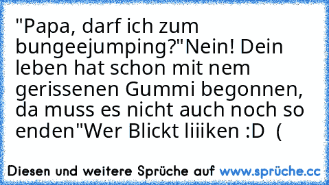 "Papa, darf ich zum bungeejumping?
"Nein! Dein leben hat schon mit nem gerissenen Gummi begonnen, da muss es nicht auch noch so enden"
Wer Blickt liiiken :D ♥ (