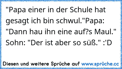 "Papa einer in der Schule hat gesagt ich bin schwul."
Papa: "Dann hau ihn eine auf?s Maul." Sohn: "Der ist aber so süß." :'D