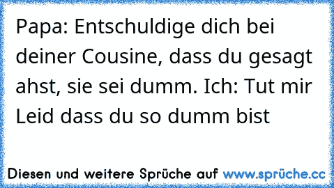 Papa: Entschuldige dich bei deiner Cousine, dass du gesagt ahst, sie sei dumm. Ich: Tut mir Leid dass du so dumm bist