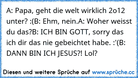 A: Papa, geht die welt wirklich 2o12 unter? :(
B: Ehm, nein.
A: Woher weisst du das?
B: ICH BIN GOTT, sorry das ich dir das nie gebeichtet habe. :'(
B: DANN BIN ICH JESUS?! 
Lol?