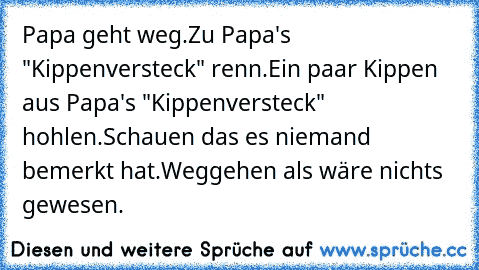 Papa geht weg.
Zu Papa's "Kippenversteck" renn.
Ein paar Kippen aus Papa's "Kippenversteck" hohlen.
Schauen das es niemand bemerkt hat.
Weggehen als wäre nichts gewesen.