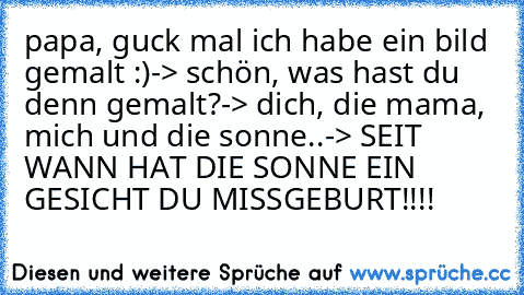 papa, guck mal ich habe ein bild gemalt :)
-> schön, was hast du denn gemalt?
-> dich, die mama, mich und die sonne..
-> SEIT WANN HAT DIE SONNE EIN GESICHT DU MISSGEBURT!!!!