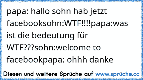 papa: hallo sohn hab jetzt facebook
sohn:WTF!!!!
papa:was ist die bedeutung für WTF???
sohn:welcome to facebook
papa: ohhh danke