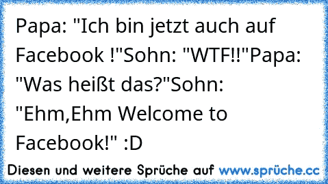 Papa: "Ich bin jetzt auch auf Facebook !"
Sohn: "WTF!!"
Papa: "Was heißt das?"
Sohn: "Ehm,Ehm Welcome to Facebook!" :D