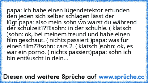 papa: ich habe einen lügendetektor erfunden den jeden sich selber schlagen lässt der lügt.
papa: also mein sohn wo warst du während der schulzeit???!!
sohn: in der schuhle. ( klatsch )
sohn: ok, bei meinem freund und habe einen film geschaut. ( nichts passiert )
papa: was für einen film??!
sohn: cars 2. ( klatsch )
sohn: ok, es war ein porno. ( nichts passiert)
papa: sohn ich bin entäuscht in d...