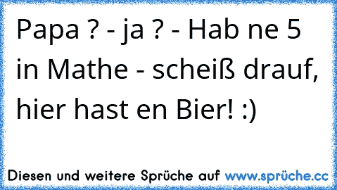 Papa ? - ja ? - Hab ne 5 in Mathe - scheiß drauf, hier hast en Bier! :)