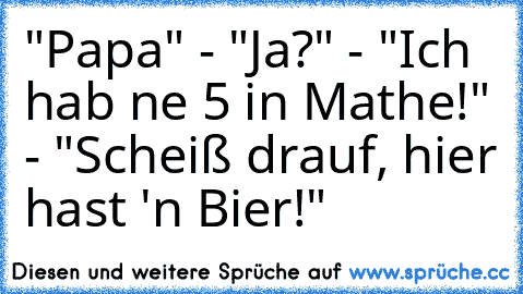 "Papa" - "Ja?" - "Ich hab ne 5 in Mathe!" - "Scheiß drauf, hier hast 'n Bier!"