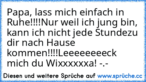 Papa, lass mich einfach in Ruhe!!!!
Nur weil ich jung bin, kann ich nicht jede Stunde
zu dir nach Hause kommen!!!!
Leeeeeeeeck mich du Wixxxxxxa! 
-.-