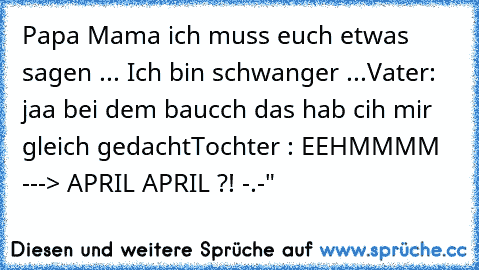 Papa Mama ich muss euch etwas sagen ... Ich bin schwanger ...
Vater: jaa bei dem baucch das hab cih mir gleich gedacht
Tochter : EEHMMMM ---> APRIL APRIL ?! -.-"