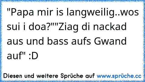 "Papa mir is langweilig..wos sui i doa?"
"Ziag di nackad aus und bass aufs Gwand auf" :D