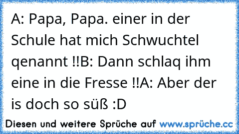 A: Papa, Papa. einer in der Schule hat mich Schwuchtel qenannt !!
B: Dann schlaq ihm eine in die Fresse !!
A: Aber der is doch so süß :D