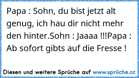 Papa : Sohn, du bist jetzt alt genug, ich hau dir nicht mehr den hinter.
Sohn : Jaaaa !!!
Papa : Ab sofort gibts auf die Fresse !