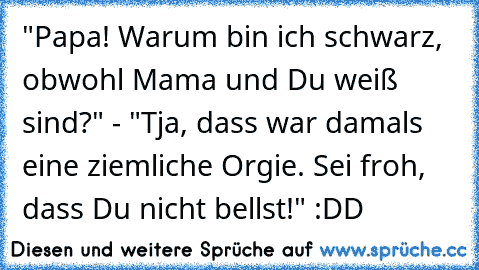 "Papa! Warum bin ich schwarz, obwohl Mama und Du weiß sind?" - "Tja, dass war damals eine ziemliche Orgie. Sei froh, dass Du nicht bellst!" :DD