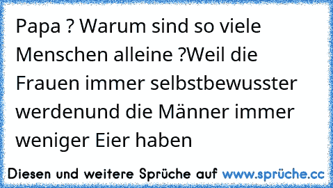 Papa ? Warum sind so viele Menschen alleine ?
Weil die Frauen immer selbstbewusster werden
und die Männer immer weniger Eier haben …