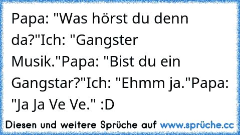 Papa: "Was hörst du denn da?"
Ich: "Gangster Musik."
Papa:﻿ "Bist du ein Gangstar?"
Ich: "Ehmm ja."
Papa: "Ja Ja Ve Ve." :D