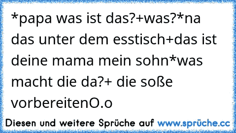 *papa was ist das?
+was?
*na das unter dem esstisch
+das ist deine mama mein sohn
*was macht die da?
+ die soße vorbereiten
O.o