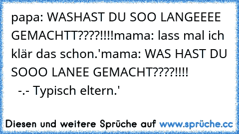 papa: WASHAST DU SOO LANGEEEE GEMACHTT????!!!!
mama: lass mal ich klär das schon.'
mama: WAS HAST DU SOOO LANEE GEMACHT????!!!!
              -.- Typisch eltern.'