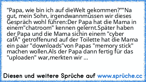 "Papa, wie bin ich auf die
Welt gekommen?"
"Na gut, mein Sohn, irgendwann
müssen wir dieses Gespräch wohl führen:
Der Papa hat die Mama in einem
"chatroom" kennen gelernt.
Später haben der Papa und die Mama sich
in einem "cyber café" getroffen
und auf der Toilette hat die Mama ein paar "downloads"
von Papas "memory stick" machen wollen.
Als der Papa dann fertig für das "uploaden" war,
merkten wir ...